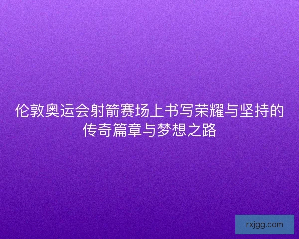 伦敦奥运会射箭赛场上书写荣耀与坚持的传奇篇章与梦想之路