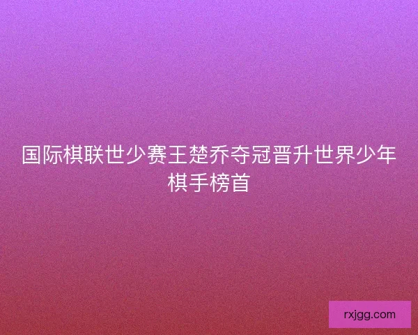 国际棋联世少赛王楚乔夺冠晋升世界少年棋手榜首