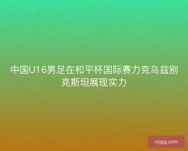 中国U16男足在和平杯国际赛力克乌兹别克斯坦展现实力