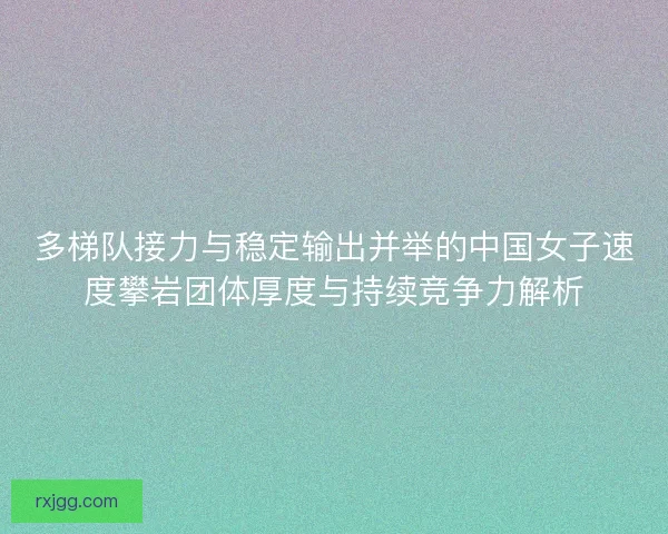 多梯队接力与稳定输出并举的中国女子速度攀岩团体厚度与持续竞争力解析
