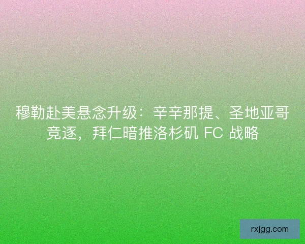 穆勒赴美悬念升级：辛辛那提、圣地亚哥竞逐，拜仁暗推洛杉矶 FC 战略