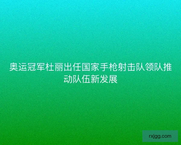 奥运冠军杜丽出任国家手枪射击队领队推动队伍新发展