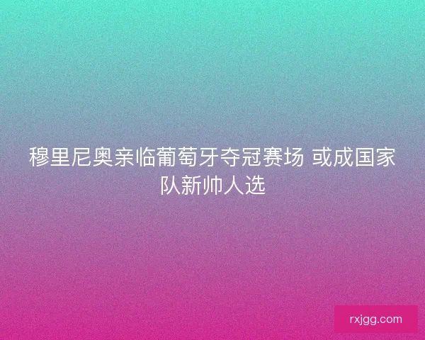 穆里尼奥亲临葡萄牙夺冠赛场 或成国家队新帅人选