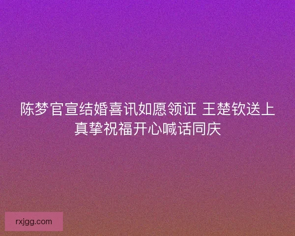 陈梦官宣结婚喜讯如愿领证 王楚钦送上真挚祝福开心喊话同庆