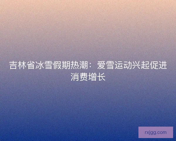 吉林省冰雪假期热潮：爱雪运动兴起促进消费增长