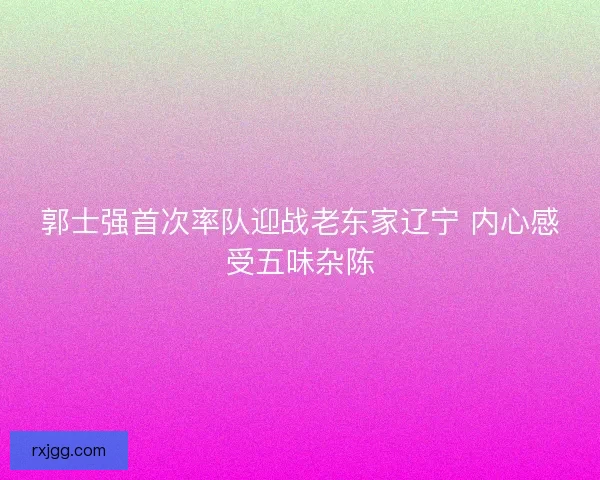 郭士强首次率队迎战老东家辽宁 内心感受五味杂陈