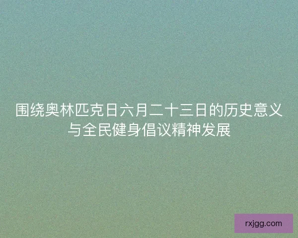 围绕奥林匹克日六月二十三日的历史意义与全民健身倡议精神发展